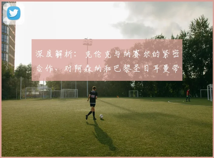 深度解析:克伦克与纳赛尔的紧密合作,对阿森纳和巴黎圣日耳曼带来了哪些新机遇?