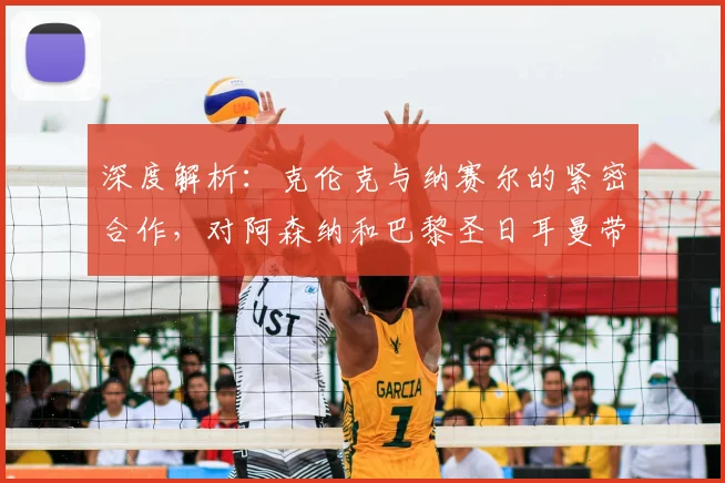 深度解析:克伦克与纳赛尔的紧密合作,对阿森纳和巴黎圣日耳曼带来了哪些新机遇?