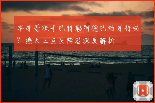 字母哥联手巴特勒阿德巴约可行吗?热火三巨头阵容深度解析