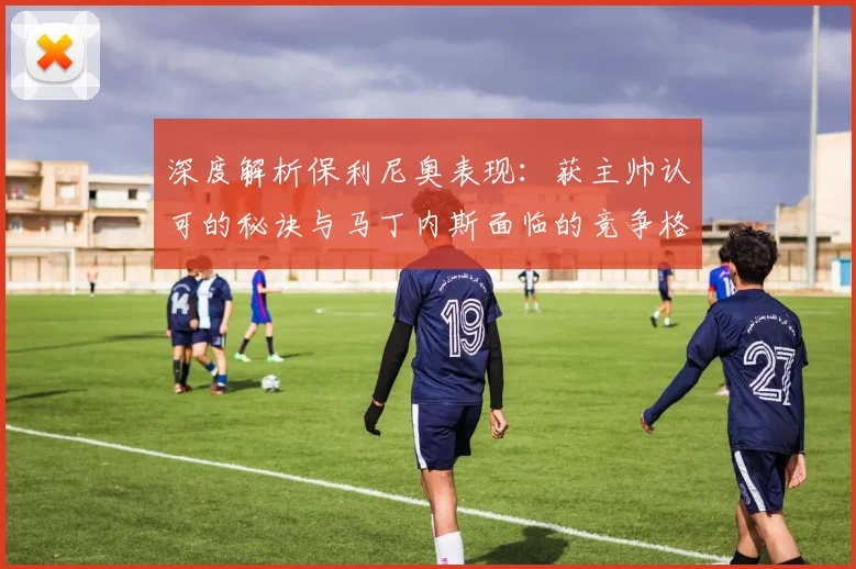 深度解析保利尼奥表现:获主帅认可的秘诀与马丁内斯面临的竞争格局