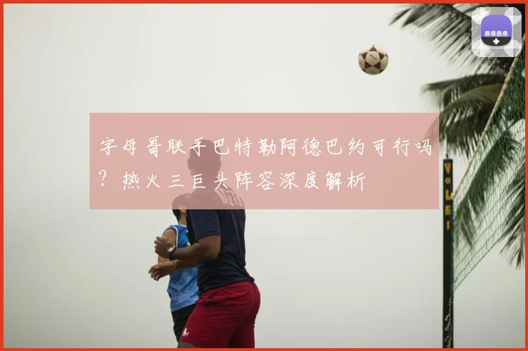 字母哥联手巴特勒阿德巴约可行吗？热火三巨头阵容深度解析