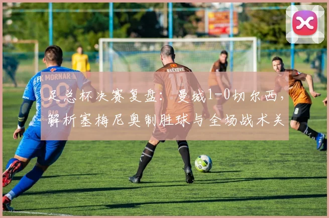 足总杯决赛复盘:曼城1-0切尔西,解析塞梅尼奥制胜球与全场战术关键点