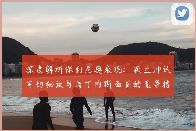 深度解析保利尼奥表现：获主帅认可的秘诀与马丁内斯面临的竞争格局