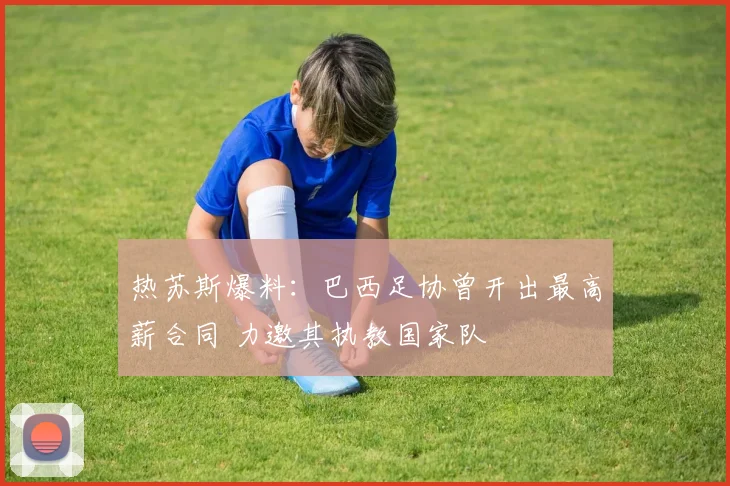 热苏斯爆料:巴西足协曾开出最高薪合同 力邀其执教国家队