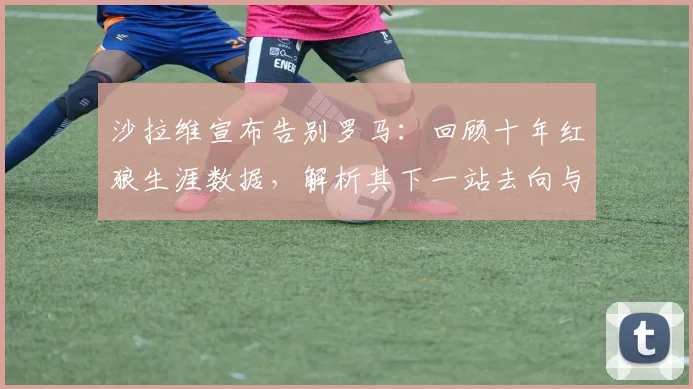 沙拉维宣布告别罗马:回顾十年红狼生涯数据,解析其下一站去向与意甲未来
