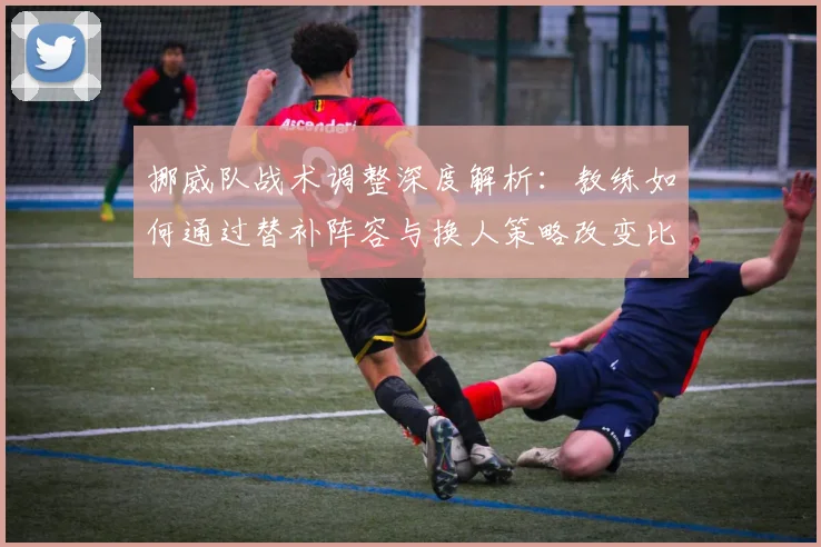 挪威队战术调整深度解析:教练如何通过替补阵容与换人策略改变比赛走势