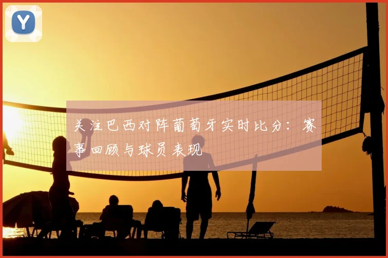 关注巴西对阵葡萄牙实时比分:赛事回顾与球员表现