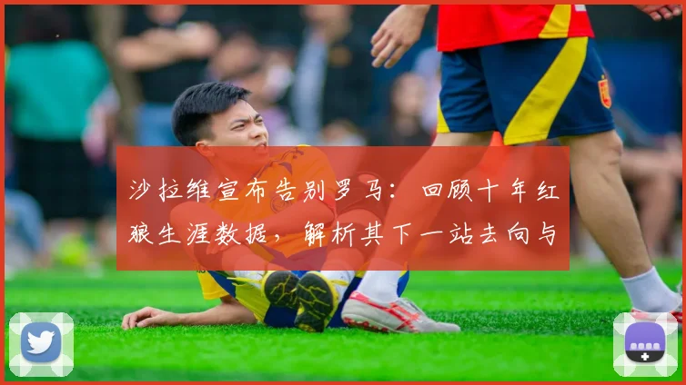 沙拉维宣布告别罗马：回顾十年红狼生涯数据，解析其下一站去向与意甲未来