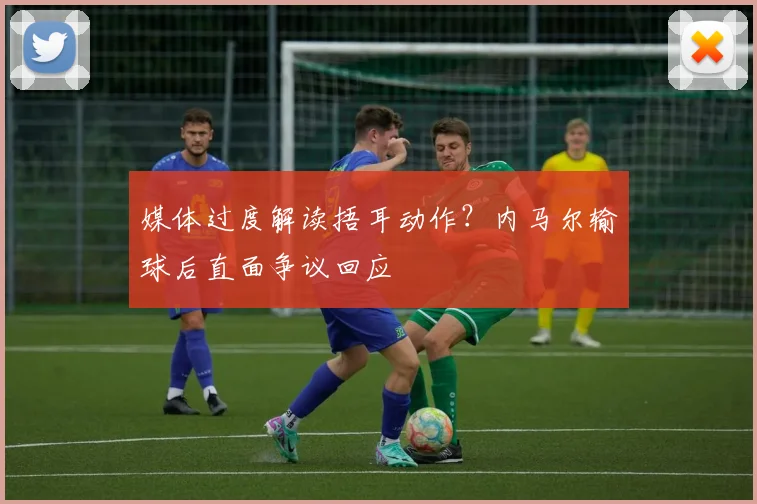 媒体过度解读捂耳动作？内马尔输球后直面争议回应