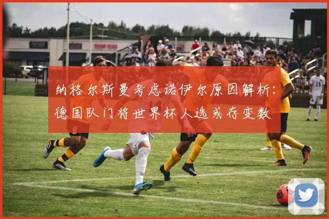 纳格尔斯曼考虑诺伊尔原因解析：德国队门将世界杯人选或存变数